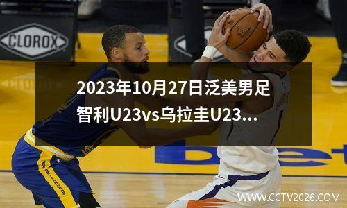 2023年10月27日泛美男足智利U23vs乌拉圭U23在线直播