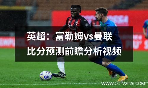 英超：富勒姆vs曼联比分预测前瞻分析视频