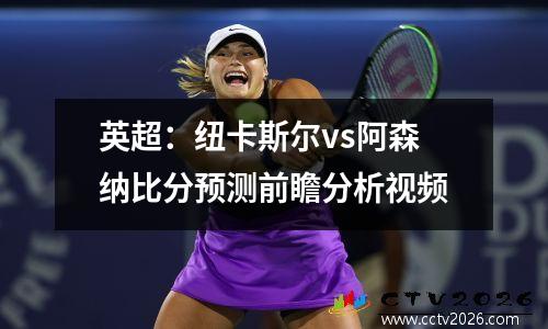 英超：纽卡斯尔vs阿森纳比分预测前瞻分析视频