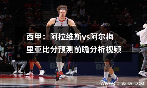 西甲：阿拉维斯vs阿尔梅里亚比分预测前瞻分析视频
