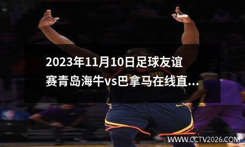 2023年11月10日足球友谊赛青岛海牛vs巴拿马在线直播