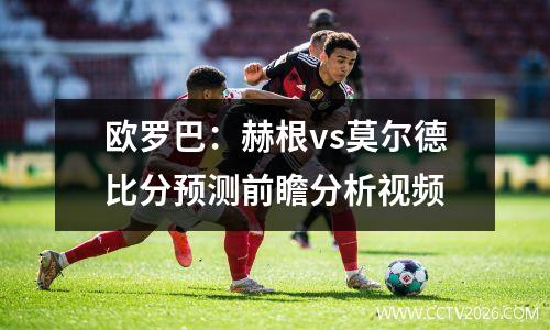 欧罗巴：赫根vs莫尔德比分预测前瞻分析视频
