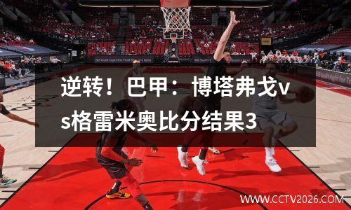 逆转！巴甲：博塔弗戈vs格雷米奥比分结果3