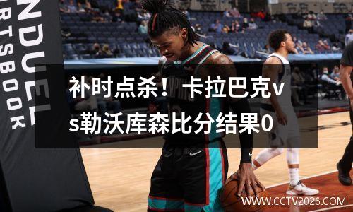 补时点杀！卡拉巴克vs勒沃库森比分结果0