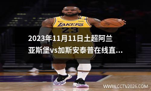 2023年11月11日土超阿兰亚斯堡vs加斯安泰普在线直播