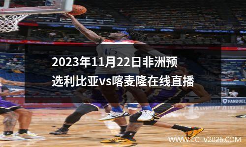 2023年11月22日非洲预选利比亚vs喀麦隆在线直播