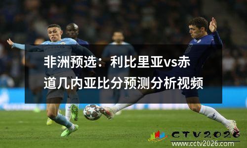非洲预选：利比里亚vs赤道几内亚比分预测分析视频