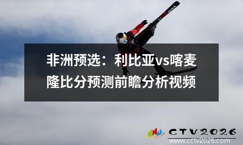 非洲预选：利比亚vs喀麦隆比分预测前瞻分析视频