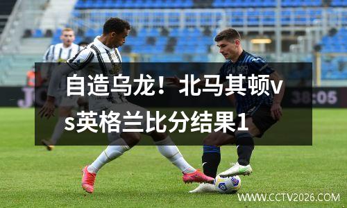 自造乌龙！北马其顿vs英格兰比分结果1