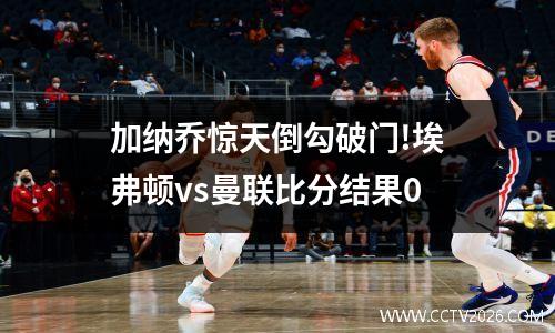 加纳乔惊天倒勾破门!埃弗顿vs曼联比分结果0