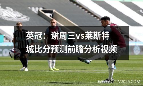 英冠：谢周三vs莱斯特城比分预测前瞻分析视频