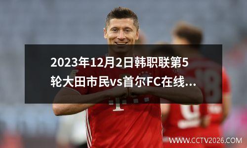 2023年12月2日韩职联第5轮大田市民vs首尔FC在线直播