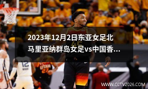 2023年12月2日东亚女足北马里亚纳群岛女足vs中国香港女足在线直播
