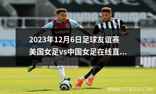 2023年12月6日足球友谊赛美国女足vs中国女足在线直播