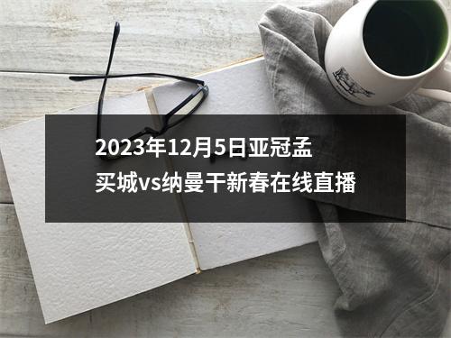 2023年12月5日亚冠孟买城vs纳曼干新春在线直播