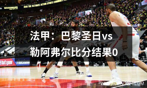 法甲：巴黎圣日vs勒阿弗尔比分结果0