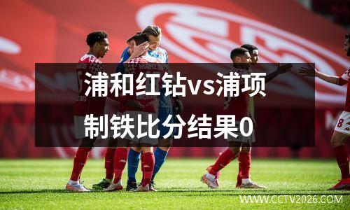 浦和红钻vs浦项制铁比分结果0