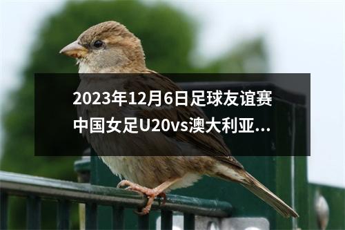 2023年12月6日足球友谊赛中国女足U20vs澳大利亚女足U20在线直播