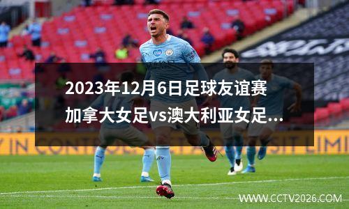 2023年12月6日足球友谊赛加拿大女足vs澳大利亚女足在线直播