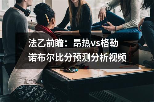 法乙前瞻：昂热vs格勒诺布尔比分预测分析视频