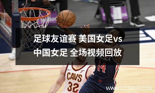 足球友谊赛 美国女足vs中国女足 全场视频回放