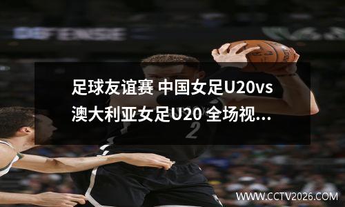 足球友谊赛 中国女足U20vs澳大利亚女足U20 全场视频回放
