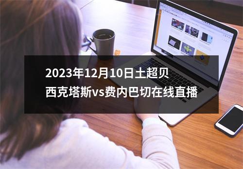2023年12月10日土超贝西克塔斯vs费内巴切在线直播