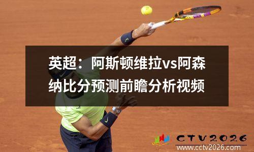英超：阿斯顿维拉vs阿森纳比分预测前瞻分析视频