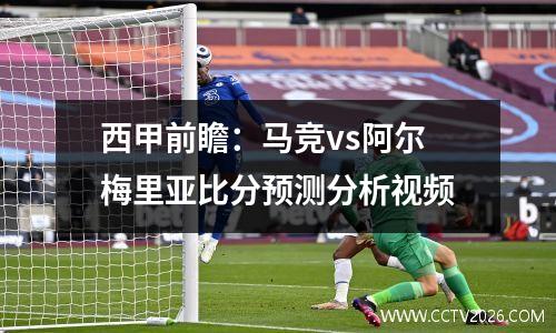西甲前瞻：马竞vs阿尔梅里亚比分预测分析视频