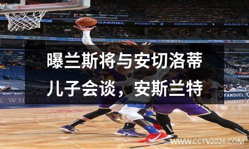 曝兰斯将与安切洛蒂儿子会谈，安斯兰特