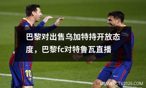 巴黎对出售乌加特持开放态度，巴黎fc对特鲁瓦直播