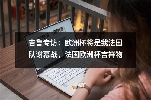 吉鲁专访：欧洲杯将是我法国队谢幕战，法国欧洲杯吉祥物