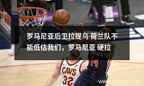 罗马尼亚后卫拉提乌 荷兰队不能低估我们，罗马尼亚 硬拉