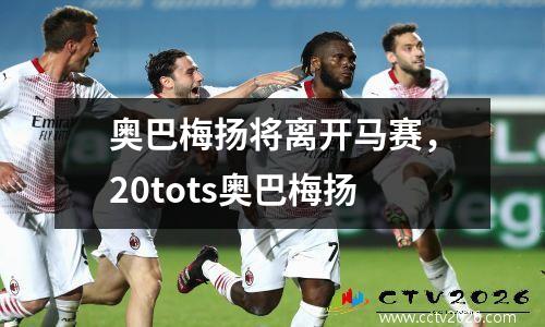 奥巴梅扬将离开马赛，20tots奥巴梅扬