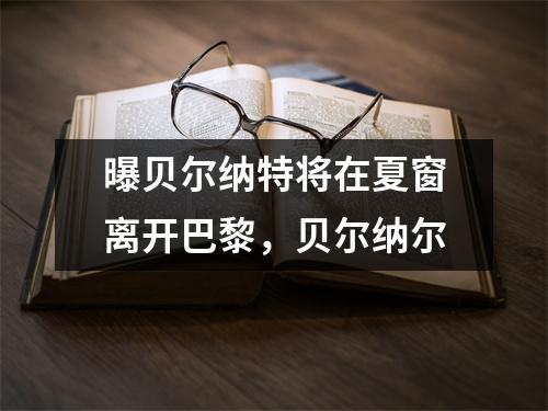 曝贝尔纳特将在夏窗离开巴黎，贝尔纳尔