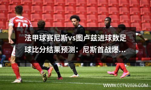 法甲球赛尼斯vs图卢兹进球数足球比分结果预测：尼斯首战爆冷不敌升班马