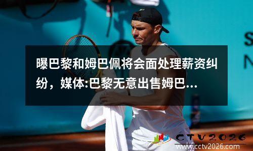 曝巴黎和姆巴佩将会面处理薪资纠纷，媒体:巴黎无意出售姆巴佩