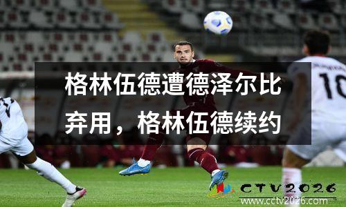 格林伍德遭德泽尔比弃用，格林伍德续约
