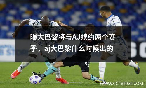 曝大巴黎将与AJ续约两个赛季，aj大巴黎什么时候出的
