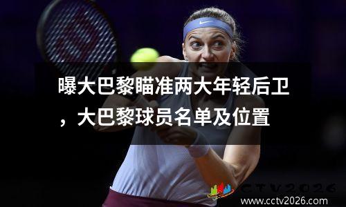 曝大巴黎瞄准两大年轻后卫，大巴黎球员名单及位置