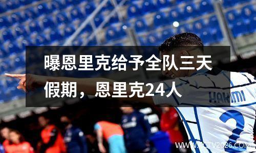 曝恩里克给予全队三天假期，恩里克24人