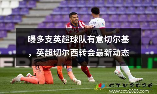 曝多支英超球队有意切尔基，英超切尔西转会最新动态