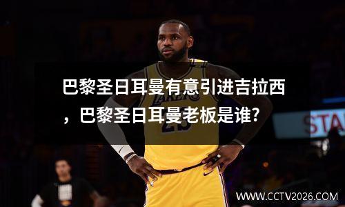 巴黎圣日耳曼有意引进吉拉西，巴黎圣日耳曼老板是谁?
