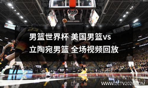 男篮世界杯 美国男篮vs立陶宛男篮 全场视频回放