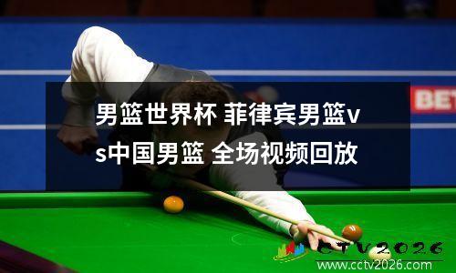 男篮世界杯 菲律宾男篮vs中国男篮 全场视频回放