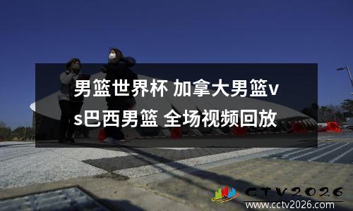 男篮世界杯 加拿大男篮vs巴西男篮 全场视频回放