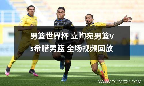 男篮世界杯 立陶宛男篮vs希腊男篮 全场视频回放