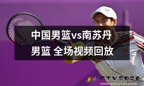 中国男篮vs南苏丹男篮 全场视频回放