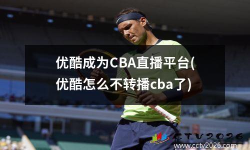 优酷成为CBA直播平台(优酷怎么不转播cba了)