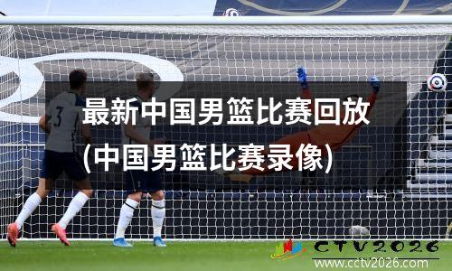 最新中国男篮比赛回放(中国男篮比赛录像)